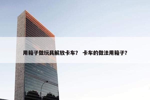 用箱子做玩具解放卡车？ 卡车的做法用箱子？