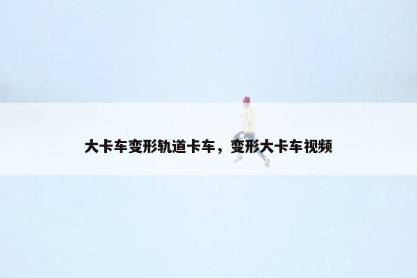 大卡车变形轨道卡车，变形大卡车视频