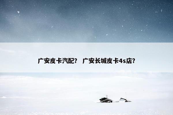 广安皮卡汽配？ 广安长城皮卡4s店？