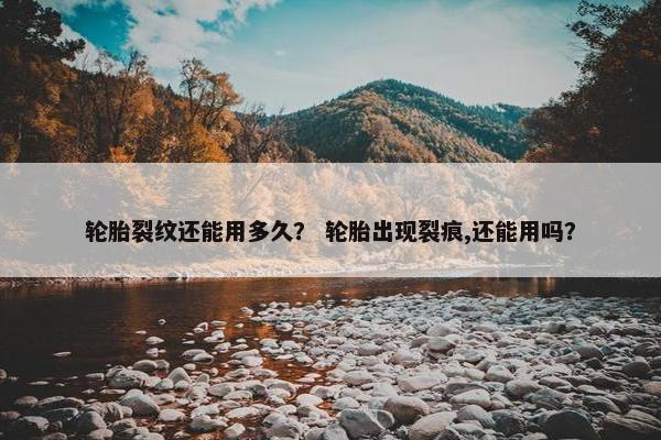 轮胎裂纹还能用多久？ 轮胎出现裂痕,还能用吗？