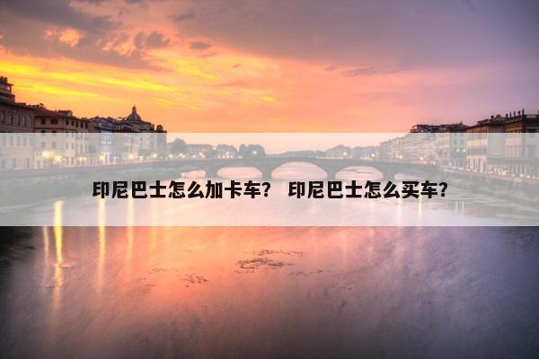 印尼巴士怎么加卡车？ 印尼巴士怎么买车？