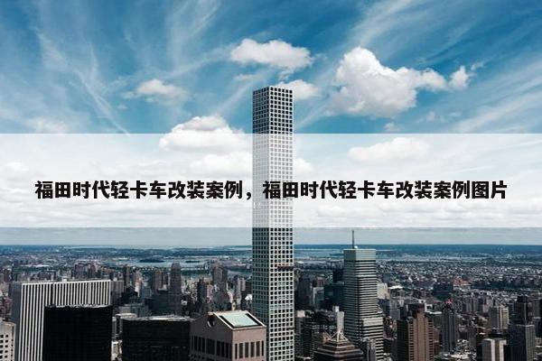 福田时代轻卡车改装案例，福田时代轻卡车改装案例图片