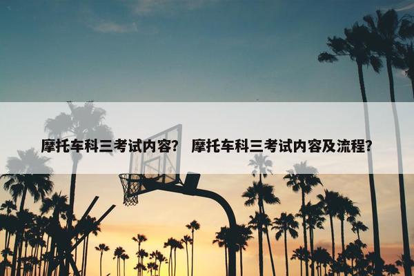 摩托车科三考试内容？ 摩托车科三考试内容及流程？
