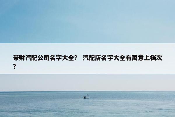 带财汽配公司名字大全？ 汽配店名字大全有寓意上档次？