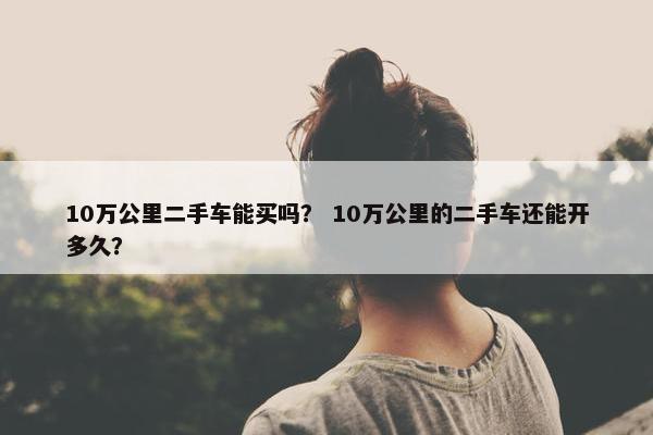 10万公里二手车能买吗？ 10万公里的二手车还能开多久？