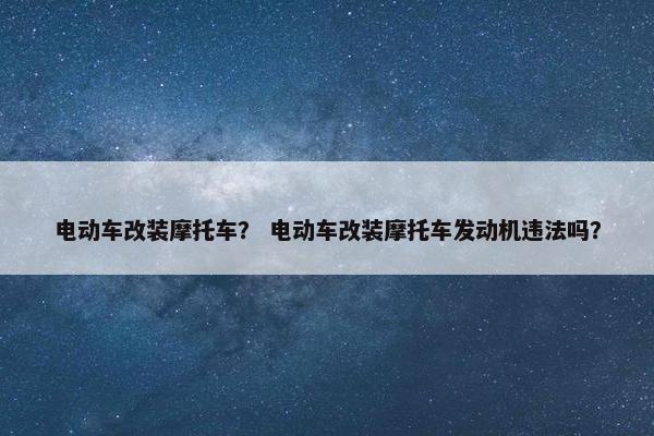 电动车改装摩托车？ 电动车改装摩托车发动机违法吗？