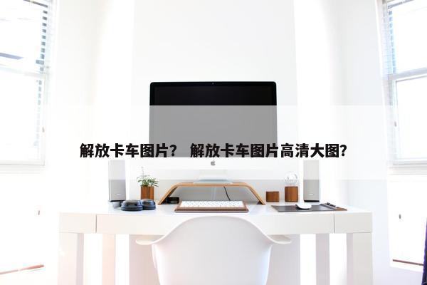 解放卡车图片？ 解放卡车图片高清大图？