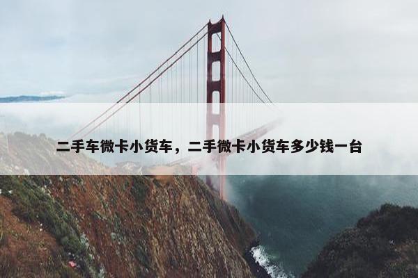 二手车微卡小货车，二手微卡小货车多少钱一台