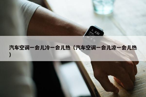汽车空调一会儿冷一会儿热（汽车空调一会儿凉一会儿热）