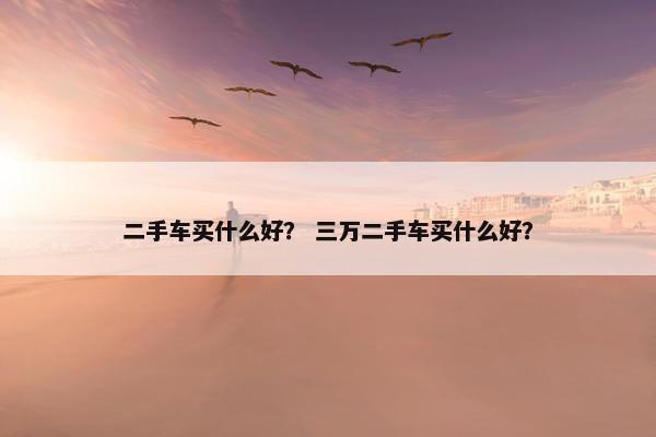 二手车买什么好？ 三万二手车买什么好？