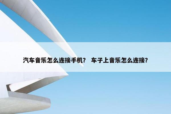 汽车音乐怎么连接手机？ 车子上音乐怎么连接？