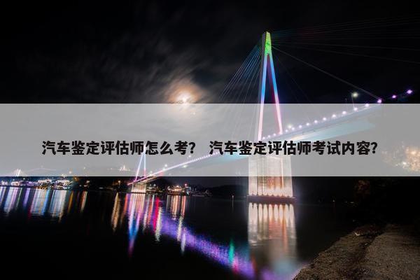 汽车鉴定评估师怎么考？ 汽车鉴定评估师考试内容？