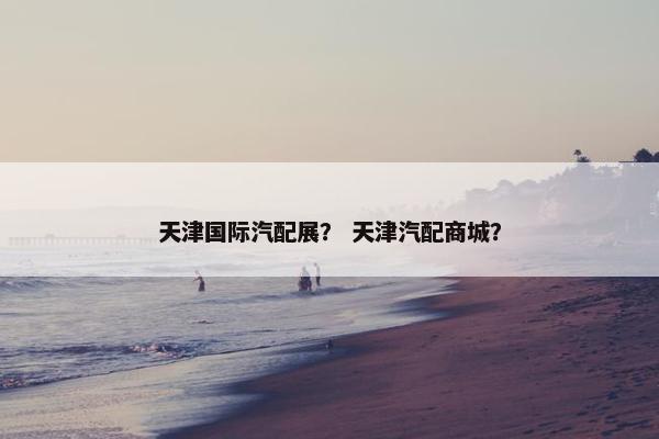 天津国际汽配展？ 天津汽配商城？