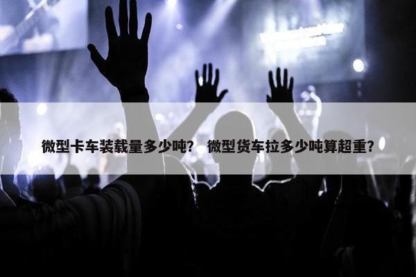 微型卡车装载量多少吨？ 微型货车拉多少吨算超重？