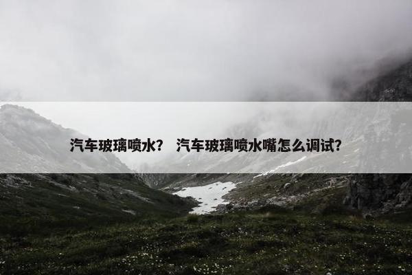 汽车玻璃喷水？ 汽车玻璃喷水嘴怎么调试？
