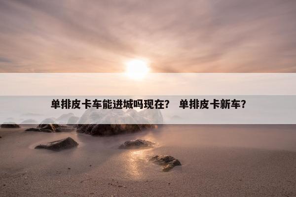 单排皮卡车能进城吗现在？ 单排皮卡新车？