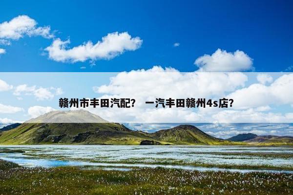 赣州市丰田汽配？ 一汽丰田赣州4s店？