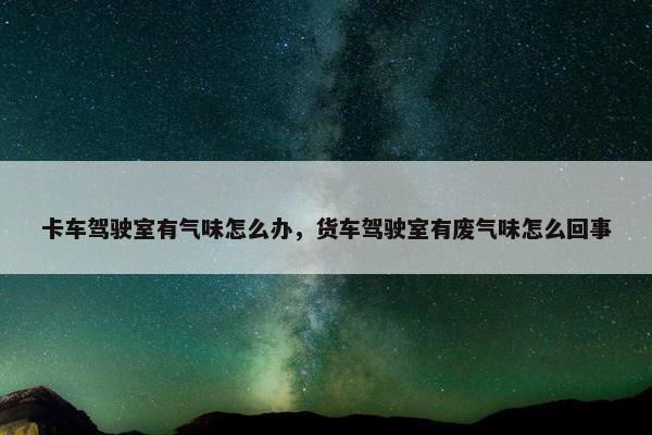卡车驾驶室有气味怎么办，货车驾驶室有废气味怎么回事