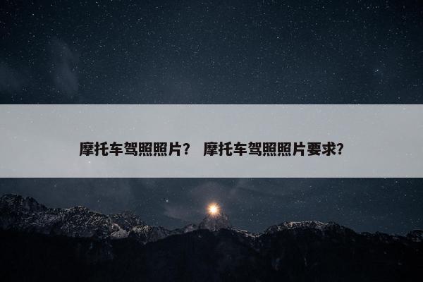 摩托车驾照照片？ 摩托车驾照照片要求？
