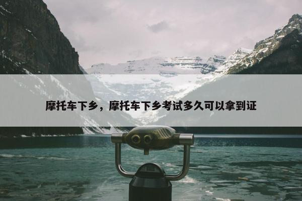摩托车下乡，摩托车下乡考试多久可以拿到证