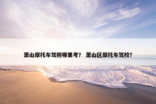 萧山摩托车驾照哪里考？ 萧山区摩托车驾校？