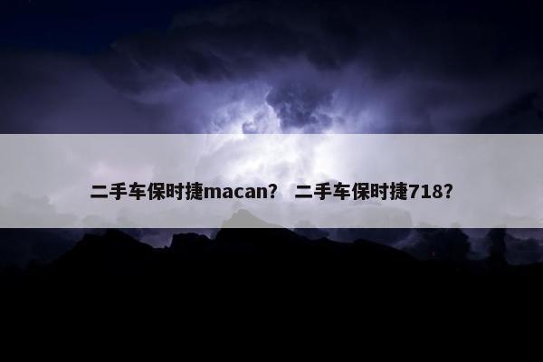 二手车保时捷macan？ 二手车保时捷718？