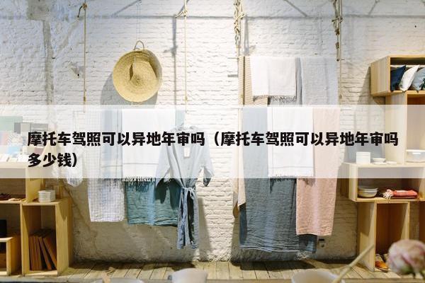 摩托车驾照可以异地年审吗（摩托车驾照可以异地年审吗多少钱）