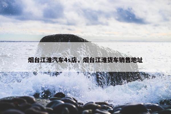 烟台江淮汽车4s店，烟台江淮货车销售地址