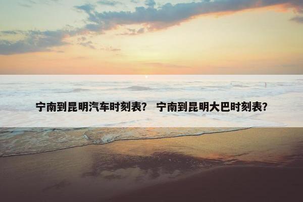 宁南到昆明汽车时刻表？ 宁南到昆明大巴时刻表？
