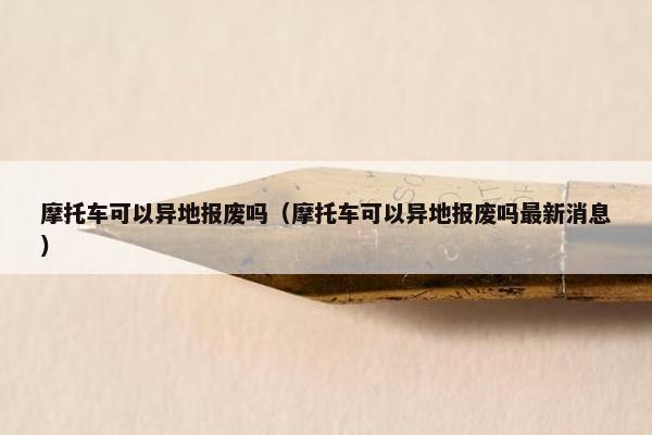 摩托车可以异地报废吗（摩托车可以异地报废吗最新消息）