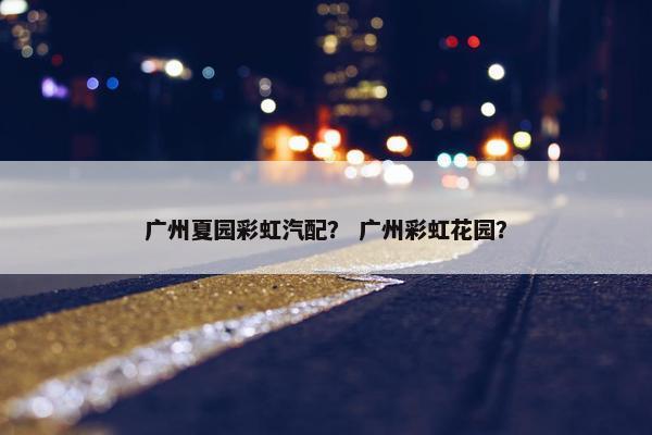 广州夏园彩虹汽配？ 广州彩虹花园？