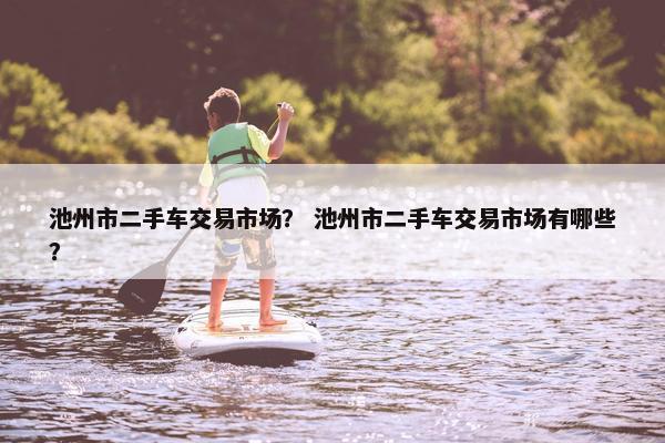 池州市二手车交易市场？ 池州市二手车交易市场有哪些？