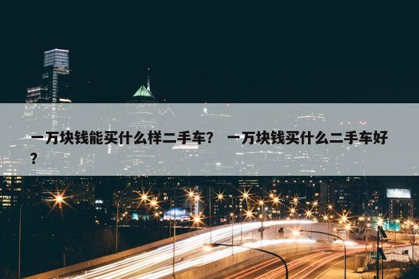 一万块钱能买什么样二手车？ 一万块钱买什么二手车好？