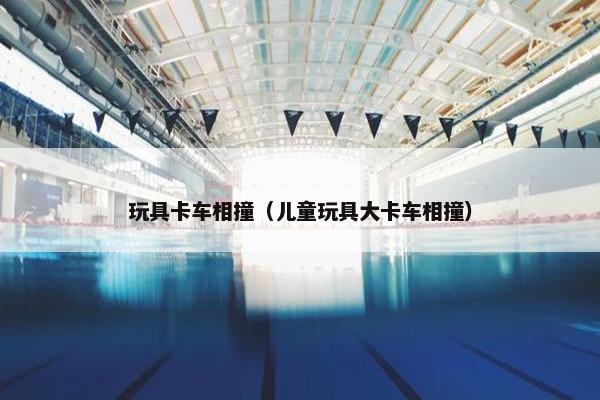 玩具卡车相撞（儿童玩具大卡车相撞）