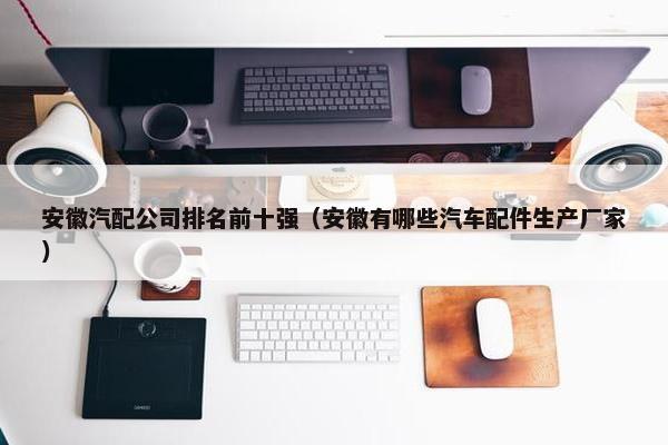安徽汽配公司排名前十强（安徽有哪些汽车配件生产厂家）