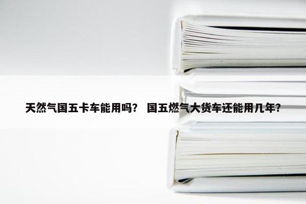 天然气国五卡车能用吗？ 国五燃气大货车还能用几年？