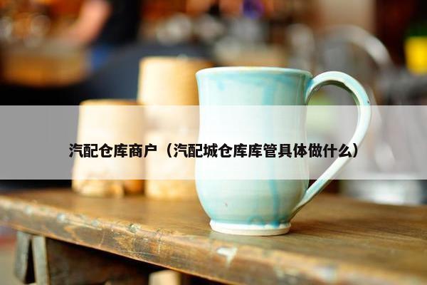 汽配仓库商户（汽配城仓库库管具体做什么）