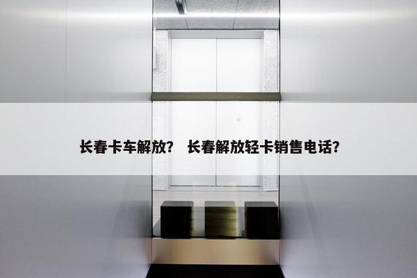 长春卡车解放？ 长春解放轻卡销售电话？