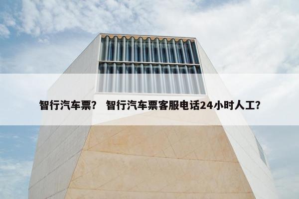 智行汽车票？ 智行汽车票客服电话24小时人工？