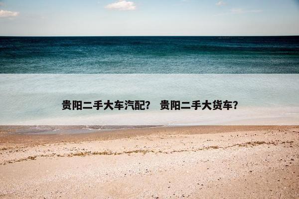 贵阳二手大车汽配？ 贵阳二手大货车？