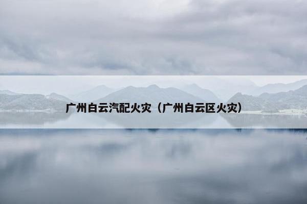 广州白云汽配火灾（广州白云区火灾）