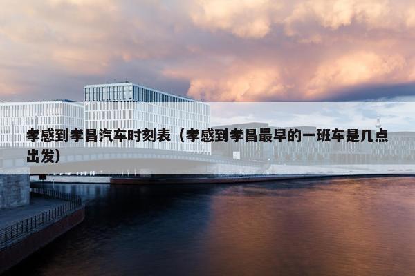 孝感到孝昌汽车时刻表（孝感到孝昌最早的一班车是几点出发）
