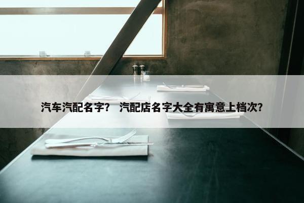 汽车汽配名字？ 汽配店名字大全有寓意上档次？