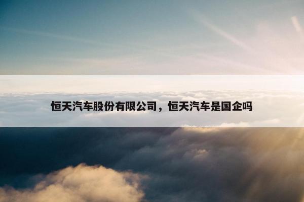 恒天汽车股份有限公司，恒天汽车是国企吗