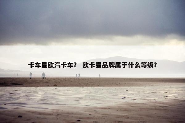 卡车星欧汽卡车？ 欧卡星品牌属于什么等级？