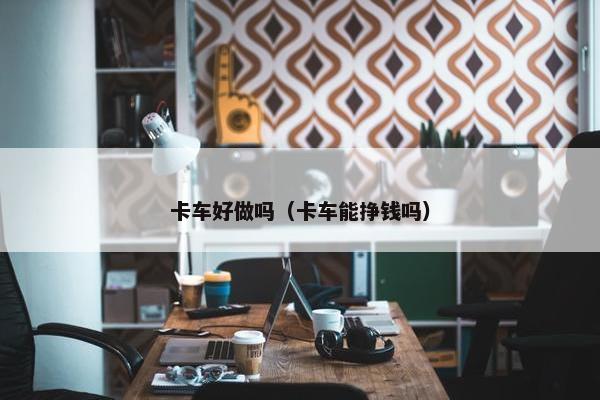 卡车好做吗（卡车能挣钱吗）