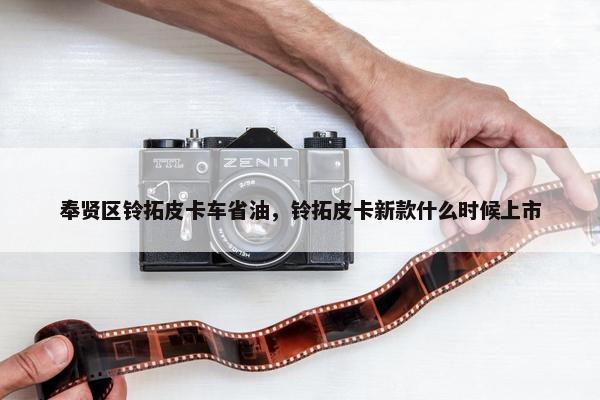 奉贤区铃拓皮卡车省油，铃拓皮卡新款什么时候上市