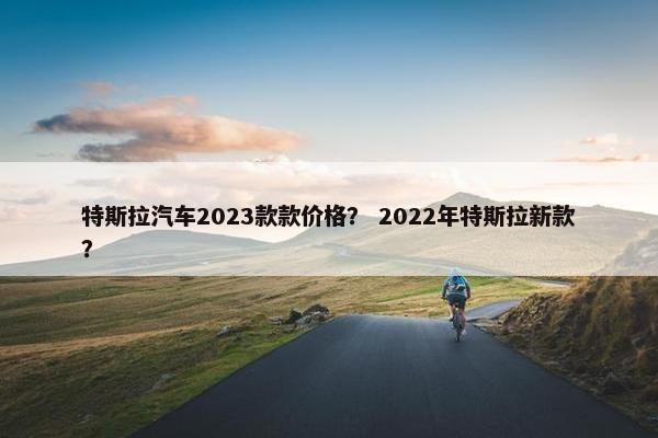 特斯拉汽车2023款款价格？ 2022年特斯拉新款？