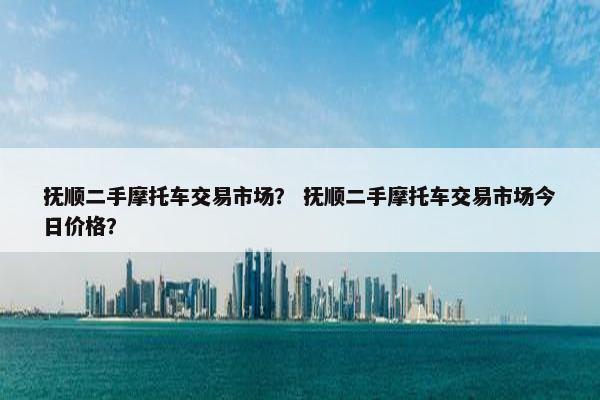 抚顺二手摩托车交易市场？ 抚顺二手摩托车交易市场今日价格？