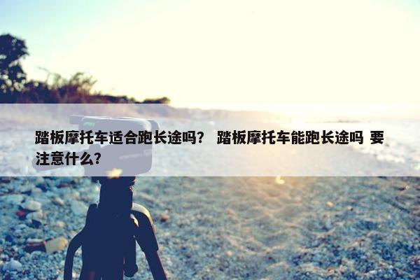 踏板摩托车适合跑长途吗？ 踏板摩托车能跑长途吗 要注意什么？